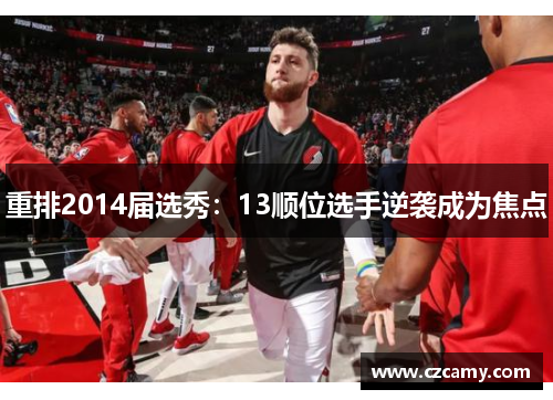 重排2014届选秀：13顺位选手逆袭成为焦点