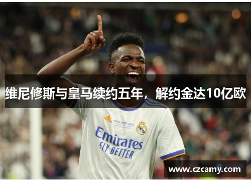 维尼修斯与皇马续约五年，解约金达10亿欧